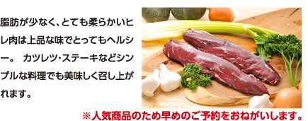 脂肪が少なく、とても柔らかいヒレ肉は上品な味でとってもヘルシー。 カツレツ・ステーキなどシンプルな料理でも美味しく召し上がれます。