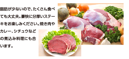 脂肪が少ないので、たくさん食べても大丈夫。豪快に分厚いステーキをお楽しみください。焼き肉やカレー、シチュウなどの煮込み料理にも合います。